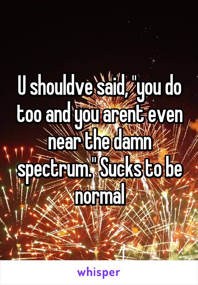 U shouldve said, "you do too and you arent even near the damn spectrum." Sucks to be normal