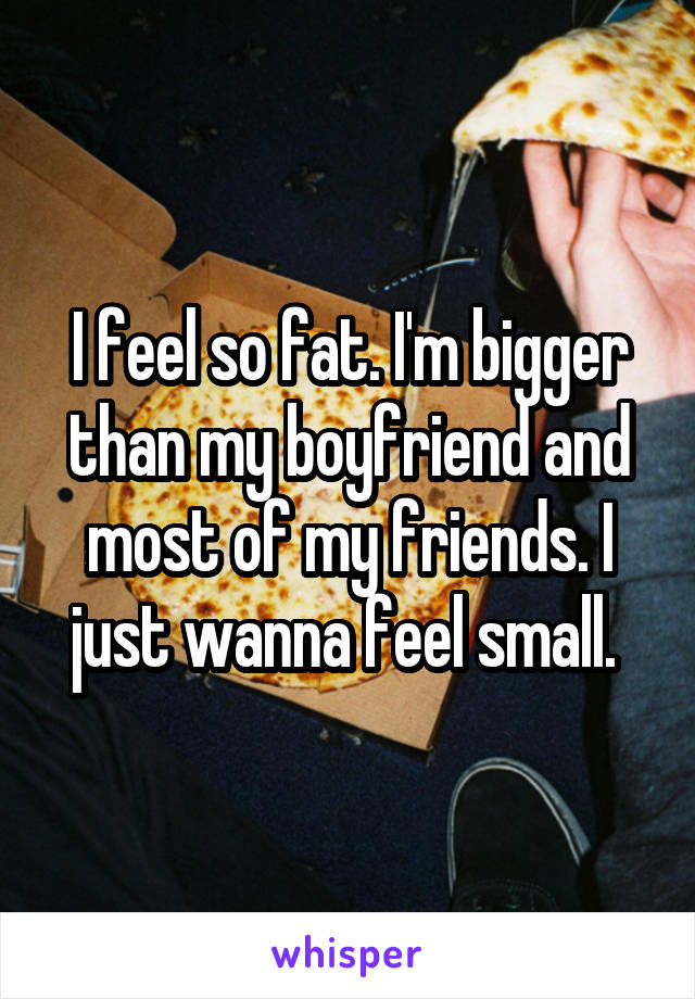 I feel so fat. I'm bigger than my boyfriend and most of my friends. I just wanna feel small. 