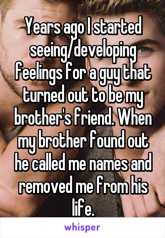 Years ago I started seeing/developing feelings for a guy that turned out to be my brother's friend. When my brother found out he called me names and removed me from his life.