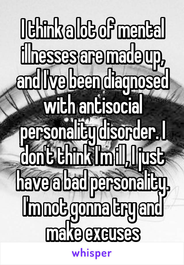 I think a lot of mental illnesses are made up, and I've been diagnosed with antisocial personality disorder. I don't think I'm ill, I just have a bad personality. I'm not gonna try and make excuses