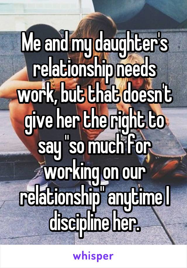 Me and my daughter's relationship needs work, but that doesn't give her the right to say "so much for working on our relationship" anytime I discipline her.