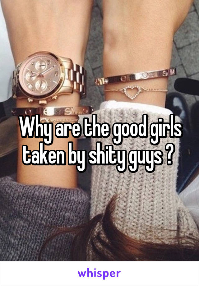 Why are the good girls taken by shity guys ? 