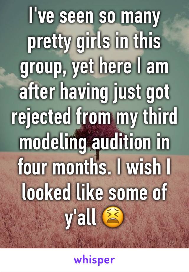 I've seen so many pretty girls in this group, yet here I am after having just got rejected from my third modeling audition in four months. I wish I looked like some of y'all 😫