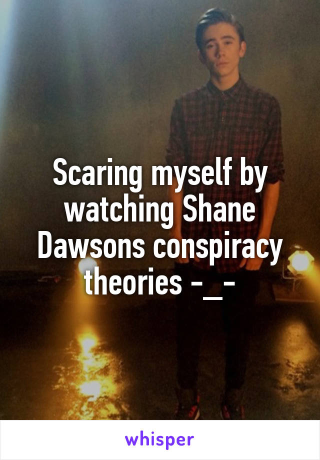 Scaring myself by watching Shane Dawsons conspiracy theories -_-