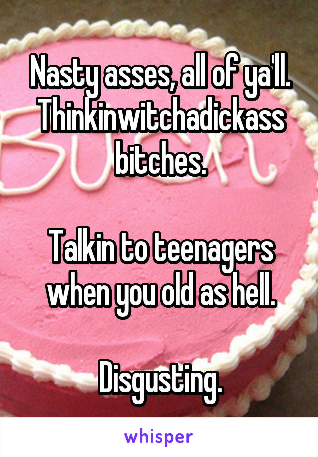 Nasty asses, all of ya'll. Thinkinwitchadickass
bitches.

Talkin to teenagers when you old as hell.

Disgusting.