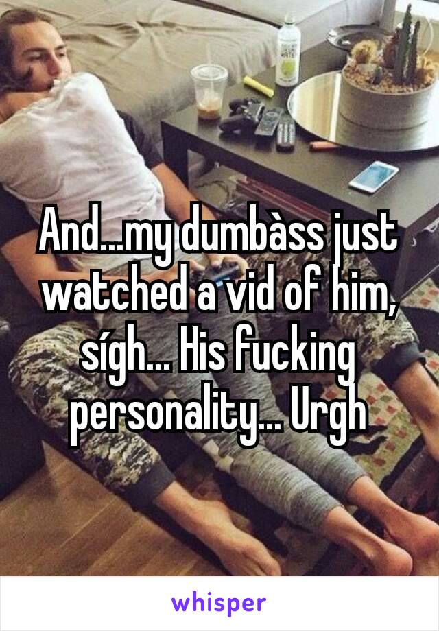 And...my dumbàss just watched a vid of him, sígh... His fucking personality... Urgh