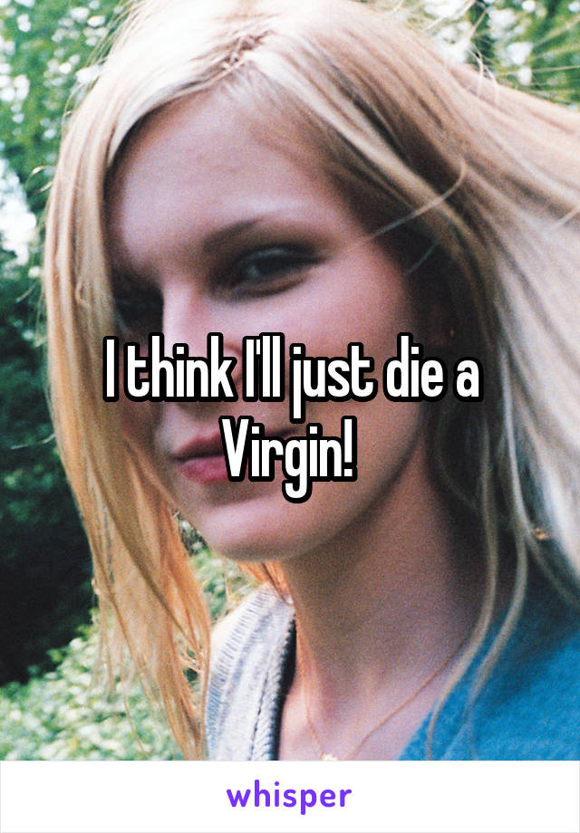 I think I'll just die a Virgin! 