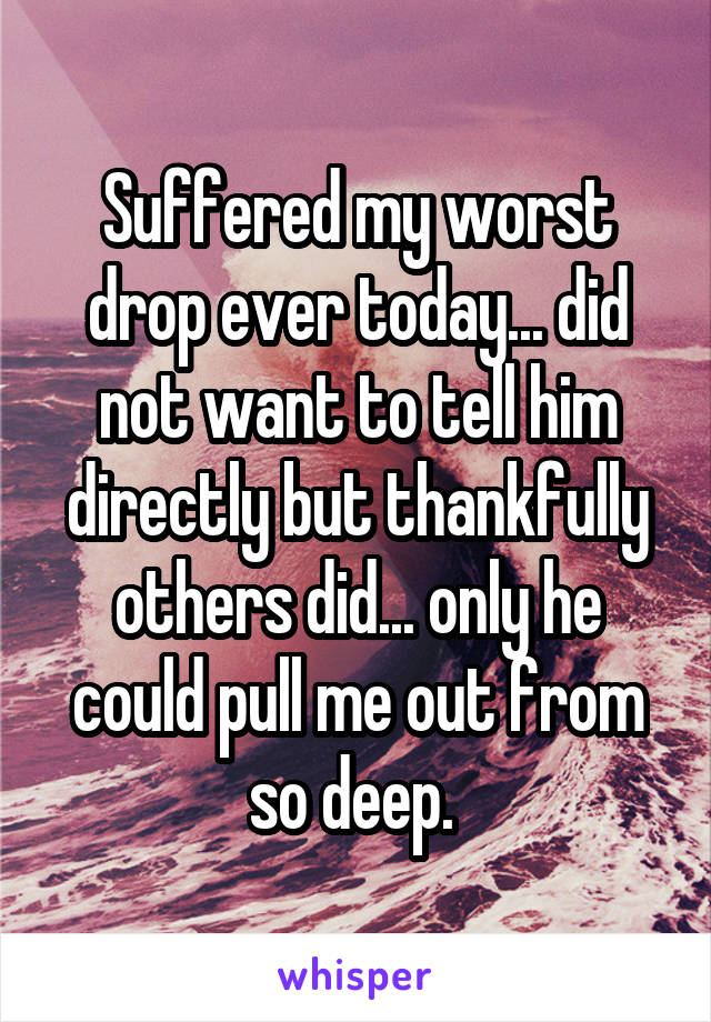 Suffered my worst drop ever today... did not want to tell him directly but thankfully others did... only he could pull me out from so deep. 