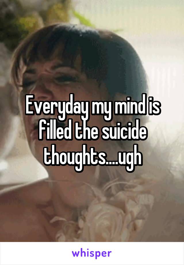 Everyday my mind is filled the suicide thoughts....ugh