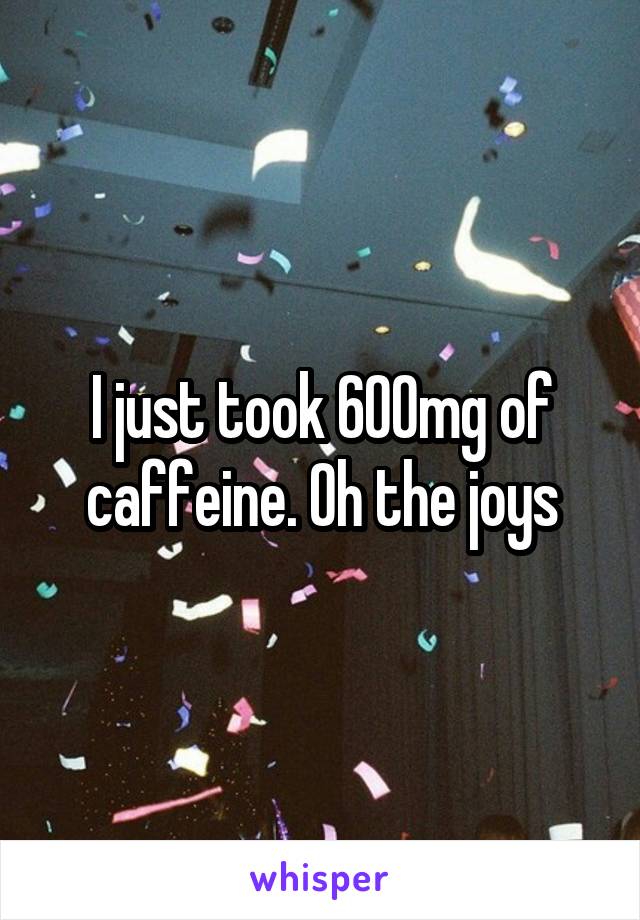 I just took 600mg of caffeine. Oh the joys