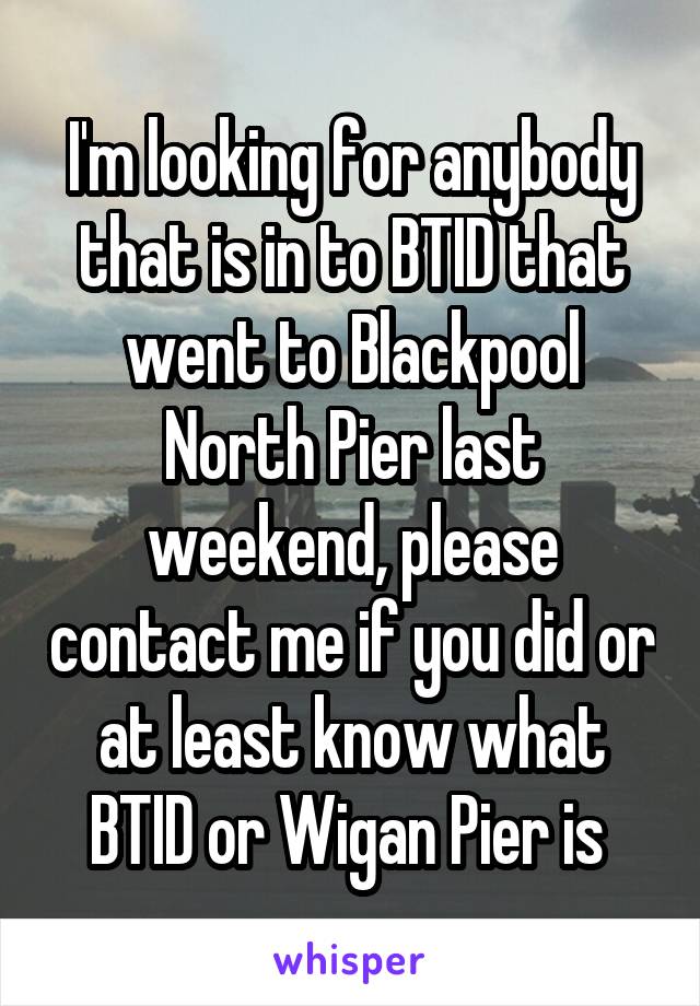 I'm looking for anybody that is in to BTID that went to Blackpool North Pier last weekend, please contact me if you did or at least know what BTID or Wigan Pier is 