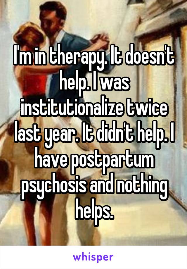 I'm in therapy. It doesn't help. I was institutionalize twice last year. It didn't help. I have postpartum psychosis and nothing helps.