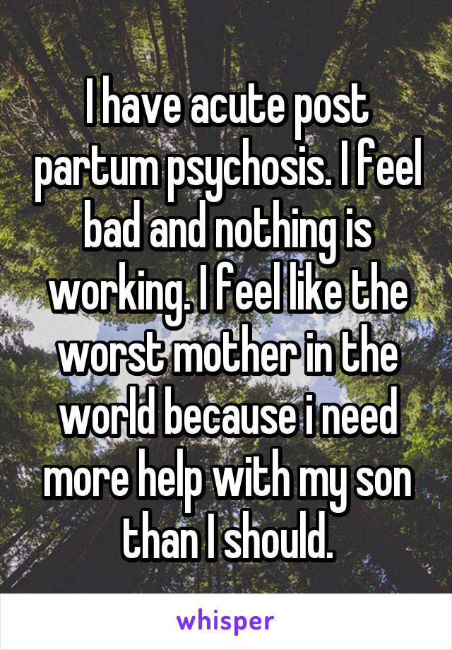 I have acute post partum psychosis. I feel bad and nothing is working. I feel like the worst mother in the world because i need more help with my son than I should.