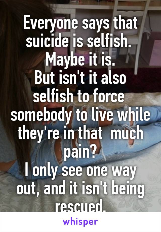 Everyone says that suicide is selfish. 
Maybe it is.
But isn't it also selfish to force  somebody to live while they're in that  much pain?
I only see one way out, and it isn't being rescued.