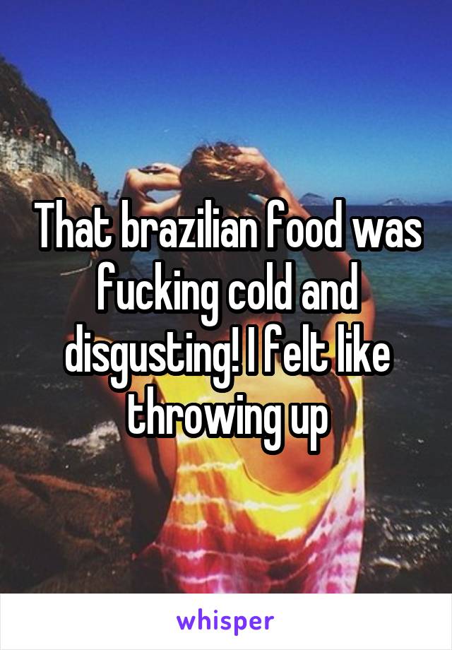 That brazilian food was fucking cold and disgusting! I felt like throwing up