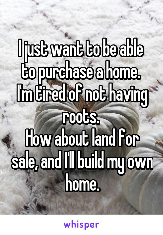 I just want to be able  to purchase a home. 
I'm tired of not having roots. 
How about land for sale, and I'll build my own home.
