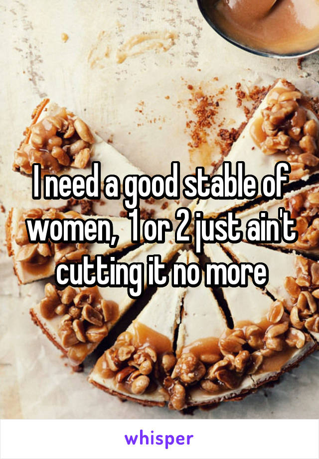 I need a good stable of women,  1 or 2 just ain't cutting it no more