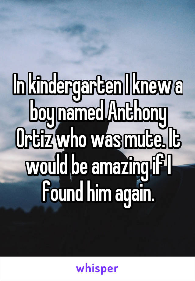 In kindergarten I knew a boy named Anthony Ortiz who was mute. It would be amazing if I found him again.