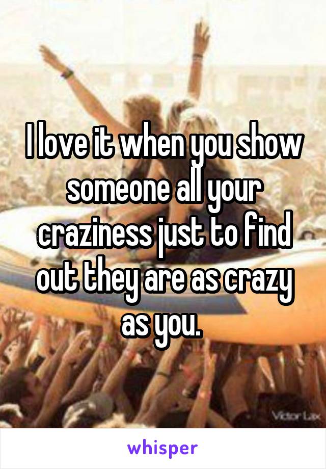 I love it when you show someone all your craziness just to find out they are as crazy as you. 