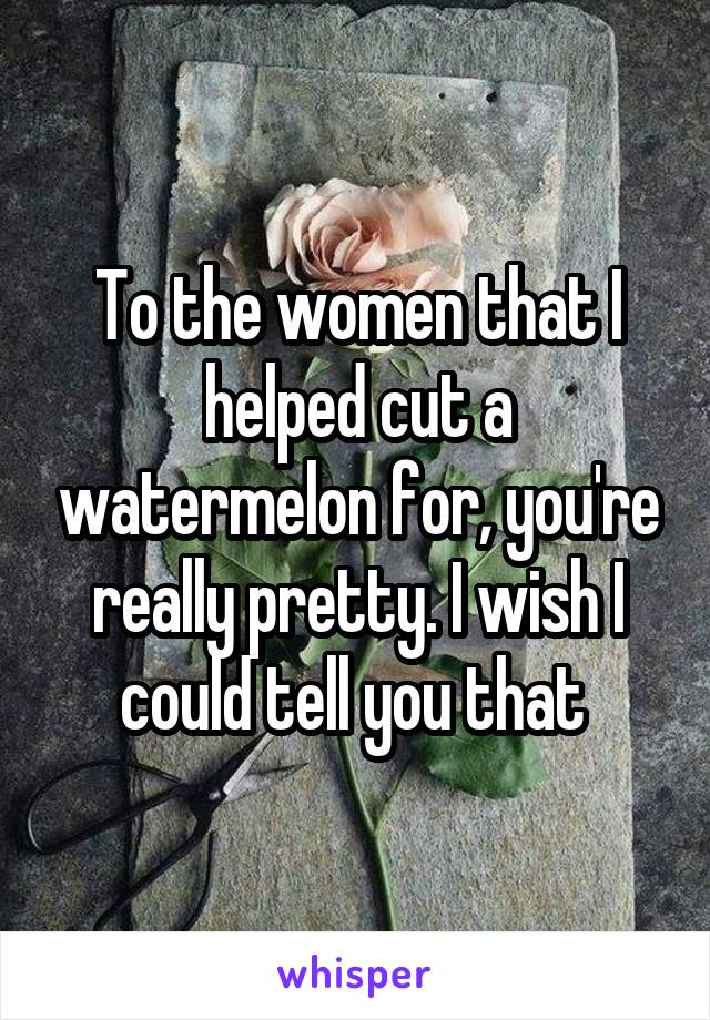 To the women that I helped cut a watermelon for, you're really pretty. I wish I could tell you that 
