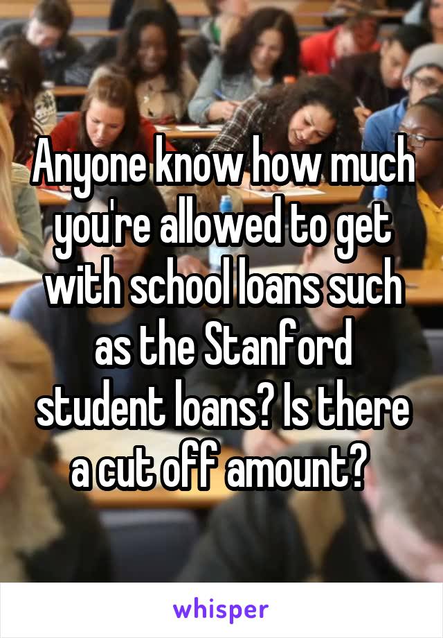 Anyone know how much you're allowed to get with school loans such as the Stanford student loans? Is there a cut off amount? 
