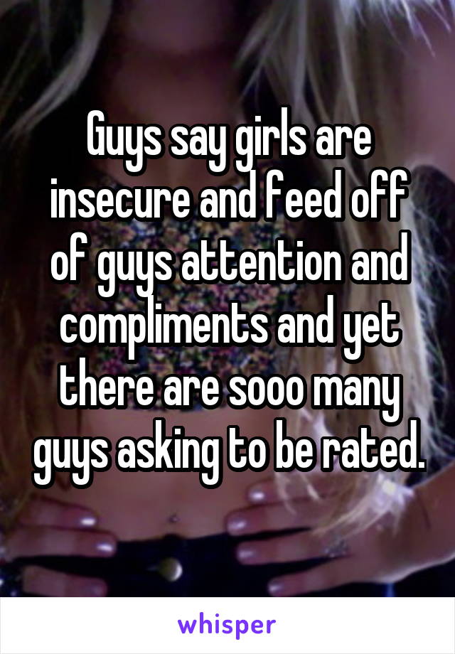 Guys say girls are insecure and feed off of guys attention and compliments and yet there are sooo many guys asking to be rated. 