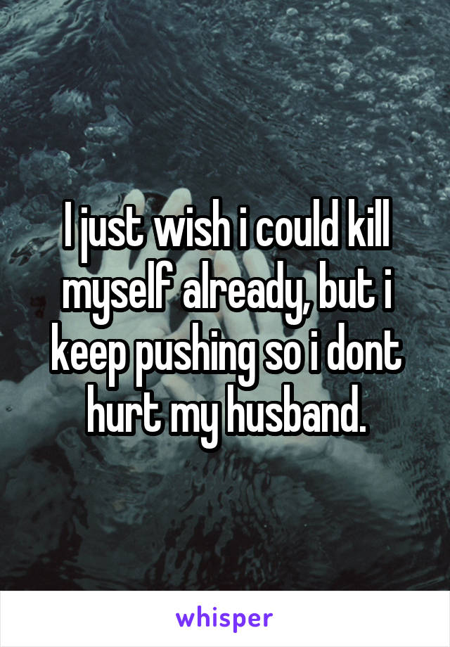 I just wish i could kill myself already, but i keep pushing so i dont hurt my husband.