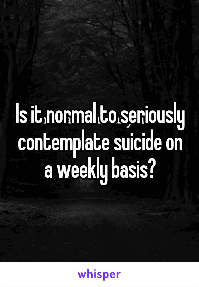 Is it normal to seriously contemplate suicide on a weekly basis?