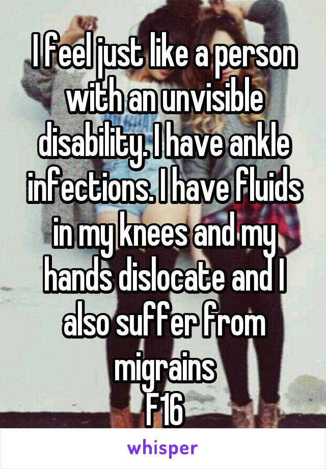  I feel just like a person with an unvisible disability. I have ankle infections. I have fluids in my knees and my hands dislocate and I also suffer from migrains
F16