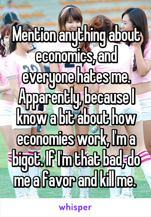 Mention anything about economics, and everyone hates me. Apparently, because I know a bit about how economies work, I'm a bigot. If I'm that bad, do me a favor and kill me. 