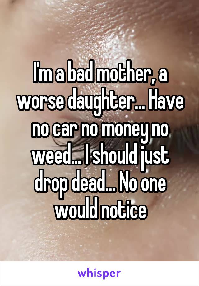 I'm a bad mother, a worse daughter... Have no car no money no weed... I should just drop dead... No one would notice