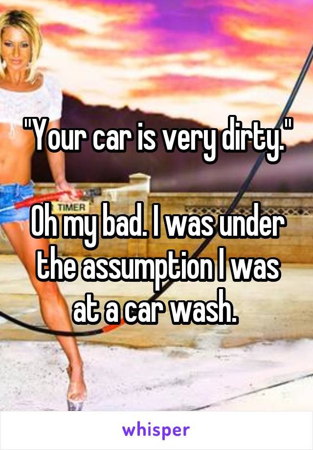 "Your car is very dirty."

Oh my bad. I was under the assumption I was at a car wash. 