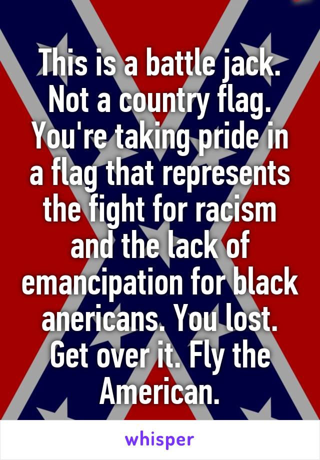 This is a battle jack.
Not a country flag.
You're taking pride in a flag that represents the fight for racism and the lack of emancipation for black anericans. You lost. Get over it. Fly the American.