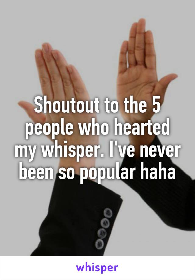 Shoutout to the 5 people who hearted my whisper. I've never been so popular haha
