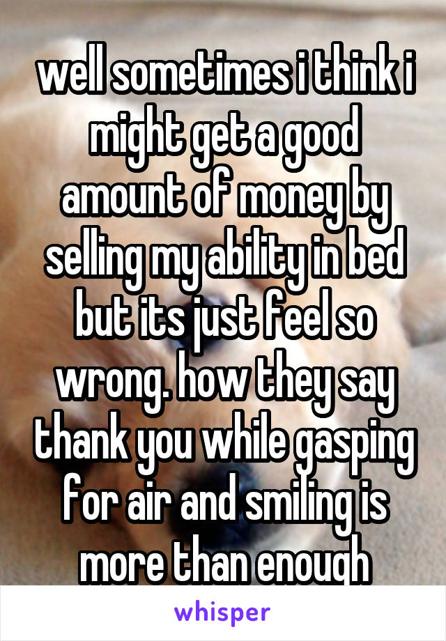 well sometimes i think i might get a good amount of money by selling my ability in bed but its just feel so wrong. how they say thank you while gasping for air and smiling is more than enough