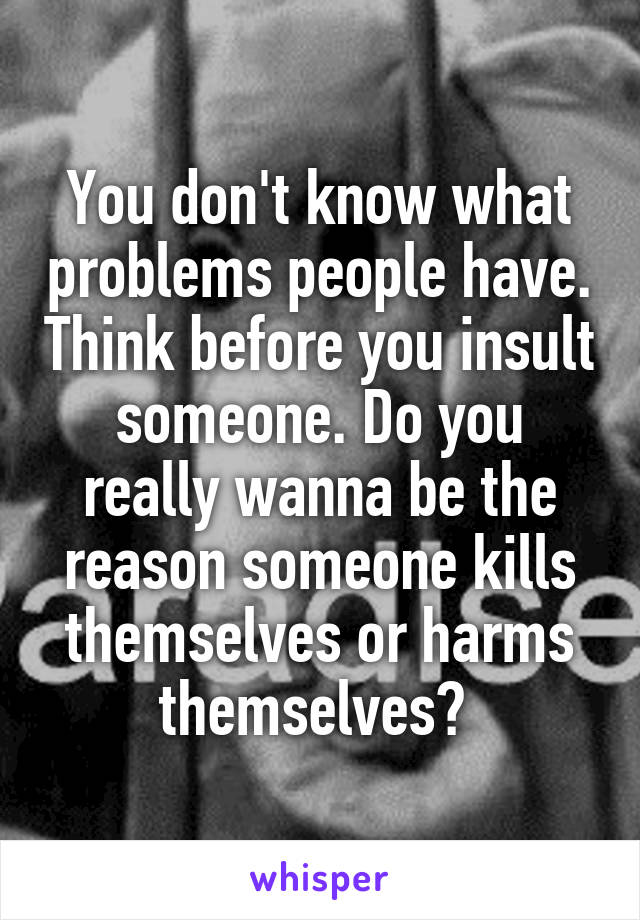 You don't know what problems people have. Think before you insult someone. Do you really wanna be the reason someone kills themselves or harms themselves? 