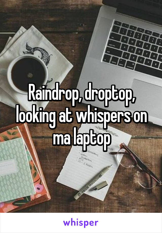 Raindrop, droptop, looking at whispers on ma laptop