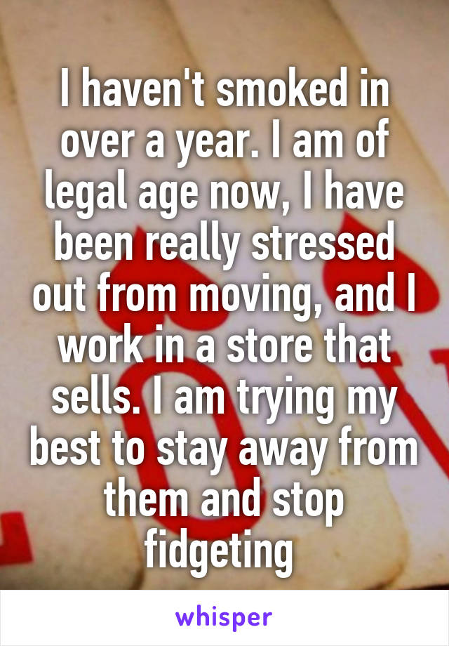 I haven't smoked in over a year. I am of legal age now, I have been really stressed out from moving, and I work in a store that sells. I am trying my best to stay away from them and stop fidgeting 