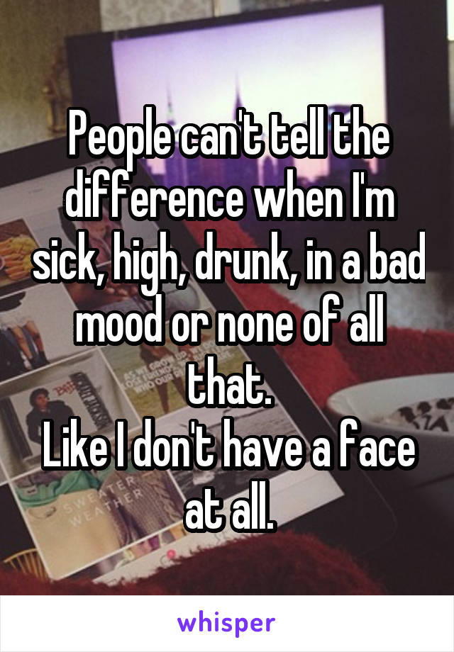 People can't tell the difference when I'm sick, high, drunk, in a bad mood or none of all that.
Like I don't have a face at all.