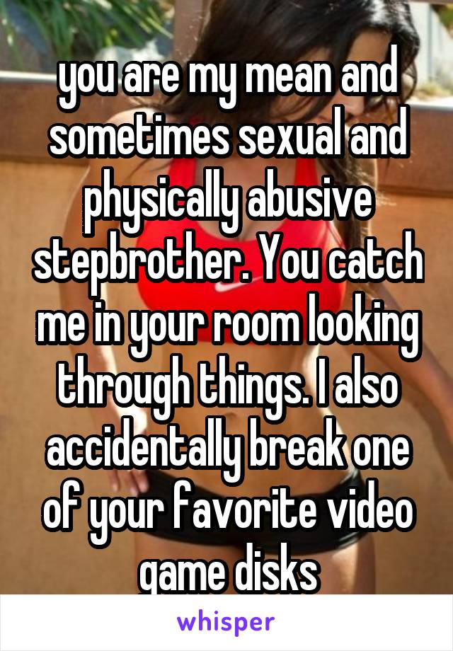 you are my mean and sometimes sexual and physically abusive stepbrother. You catch me in your room looking through things. I also accidentally break one of your favorite video game disks