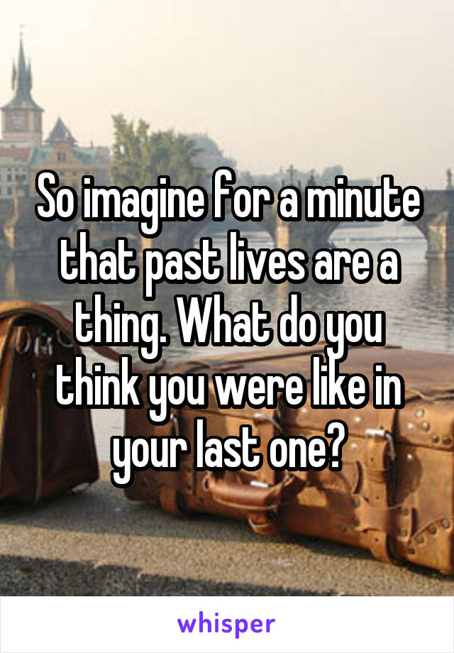So imagine for a minute that past lives are a thing. What do you think you were like in your last one?