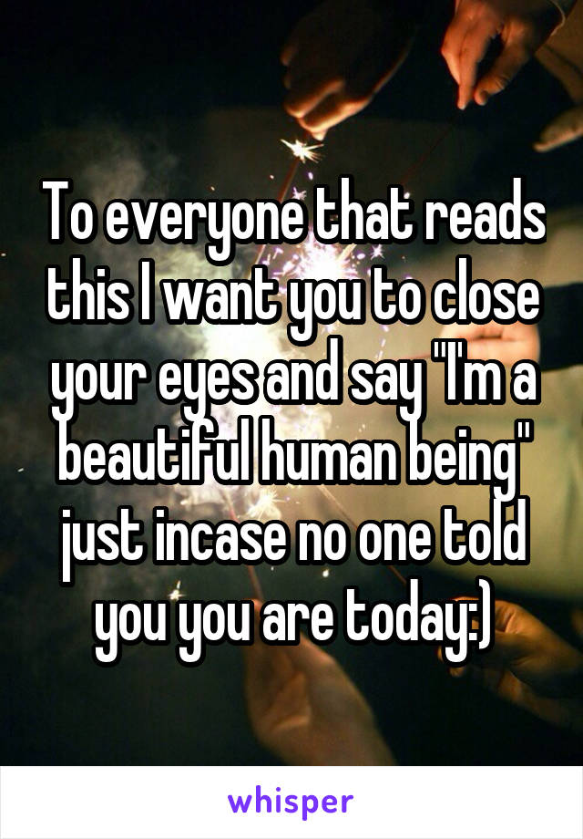 To everyone that reads this I want you to close your eyes and say "I'm a beautiful human being" just incase no one told you you are today:)