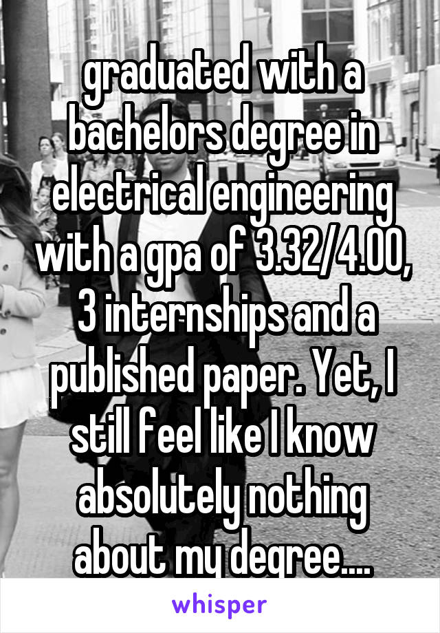 graduated with a bachelors degree in electrical engineering with a gpa of 3.32/4.00,  3 internships and a published paper. Yet, I still feel like I know absolutely nothing about my degree....