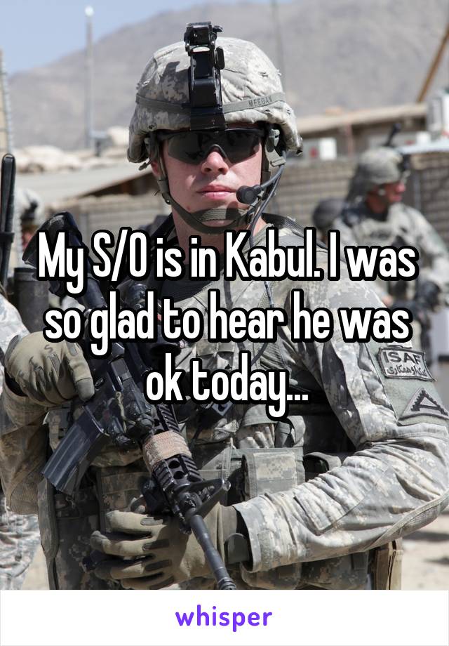 My S/O is in Kabul. I was so glad to hear he was ok today...