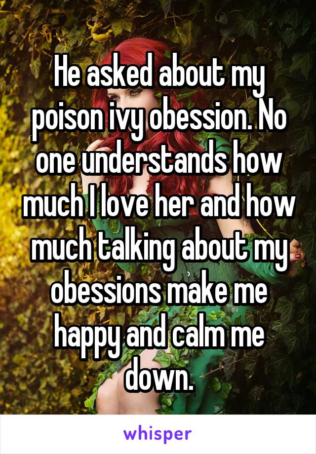 He asked about my poison ivy obession. No one understands how much I love her and how much talking about my obessions make me happy and calm me down.