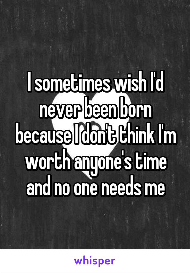 I sometimes wish I'd never been born because I don't think I'm worth anyone's time and no one needs me