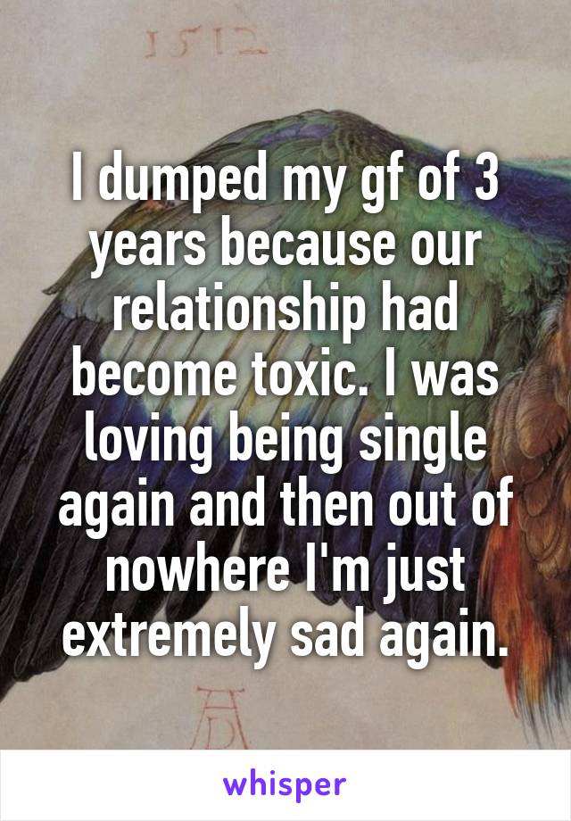 I dumped my gf of 3 years because our relationship had become toxic. I was loving being single again and then out of nowhere I'm just extremely sad again.
