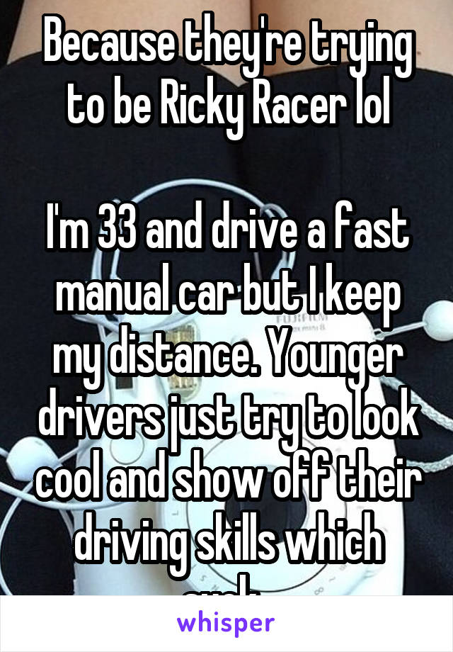 Because they're trying to be Ricky Racer lol

I'm 33 and drive a fast manual car but I keep my distance. Younger drivers just try to look cool and show off their driving skills which suck. 