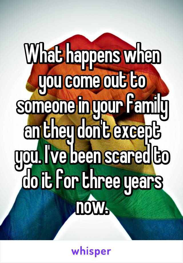 What happens when you come out to someone in your family an they don't except you. I've been scared to do it for three years now.