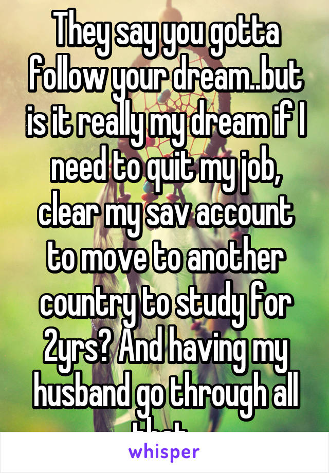 They say you gotta follow your dream..but is it really my dream if I need to quit my job, clear my sav account to move to another country to study for 2yrs? And having my husband go through all that..